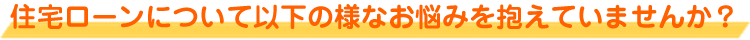 住宅ローンについて以下の様なお悩みを抱えていませんか？